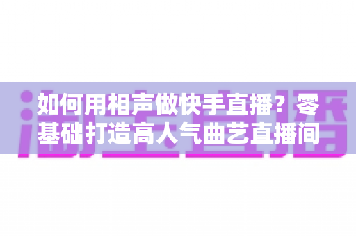 如何用相声做快手直播？零基础打造高人气曲艺直播间的实战全攻略