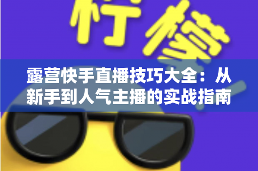 露营快手直播技巧大全：从新手到人气主播的实战指南（2025最新版）