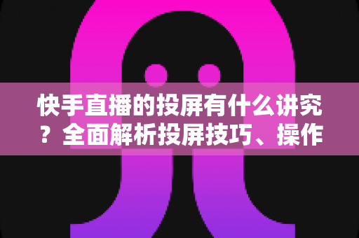 快手直播的投屏有什么讲究?全面解析投屏技巧、操作方法与避坑指南 快手直播的投屏有什么讲究?全面解析投屏技巧、操作方法与避坑指南