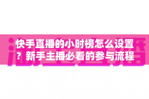 快手直播的小时榜怎么设置？新手主播必看的参与流程与冲榜运营全攻略