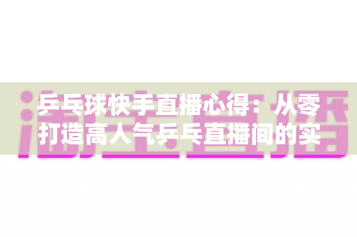 乒乓球快手直播心得：从零打造高人气乒乓直播间的实战经验分享