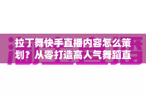 拉丁舞快手直播内容怎么策划?从零打造高人气舞蹈直播间的实战指南 拉丁舞快手直播内容怎么策划?从零打造高人气舞蹈直播间的实战指南