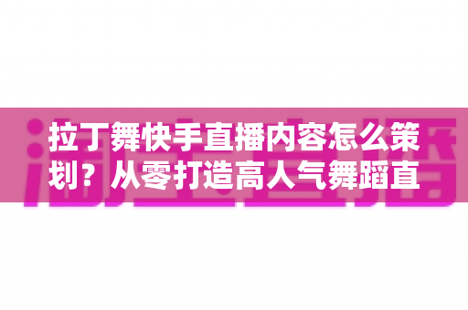 拉丁舞快手直播内容怎么策划？从零打造高人气舞蹈直播间的实战指南