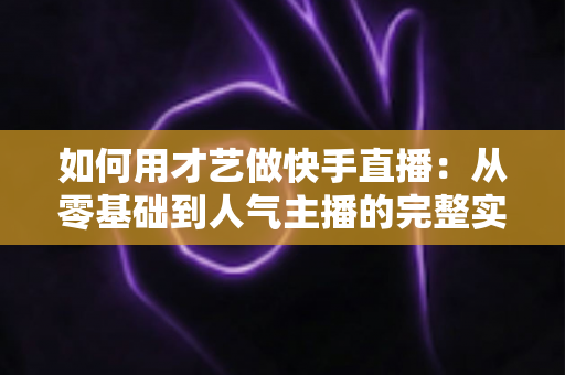 如何用才艺做快手直播:从零基础到人气主播的完整实战指南 如何用才艺做快手直播:从零基础到人气主播的完整实战指南
