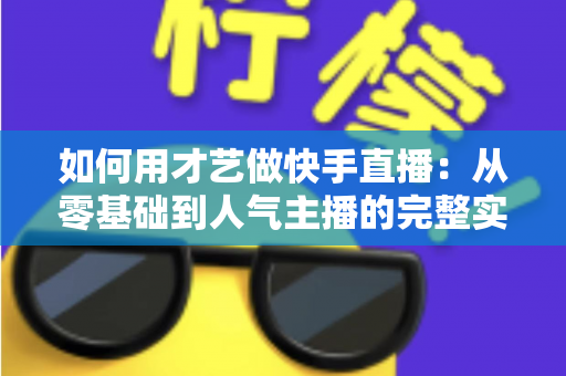 如何用才艺做快手直播：从零基础到人气主播的完整实战指南