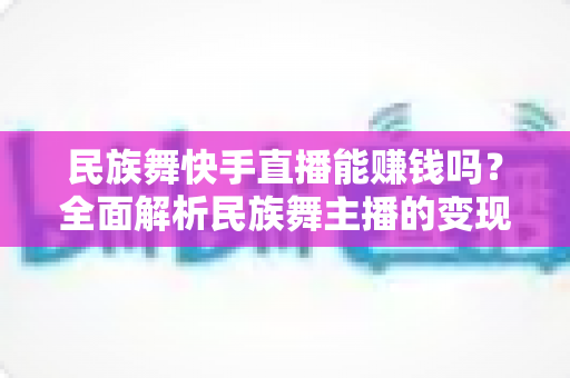 民族舞快手直播能赚钱吗？全面解析民族舞主播的变现模式与实战攻略