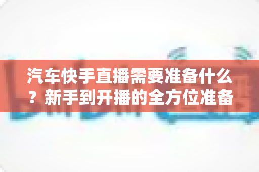 汽车快手直播需要准备什么？新手到开播的全方位准备清单与实战攻略