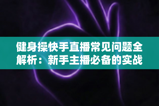 健身操快手直播常见问题全解析：新手主播必备的实战指南