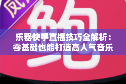乐器快手直播技巧全解析：零基础也能打造高人气音乐直播间