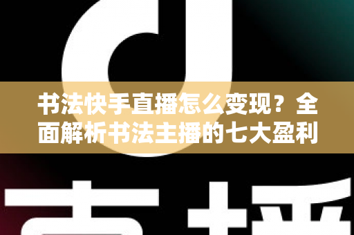 书法快手直播怎么变现？全面解析书法主播的七大盈利渠道与实战运营技巧