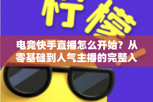 电竞快手直播怎么开始？从零基础到人气主播的完整入门指南