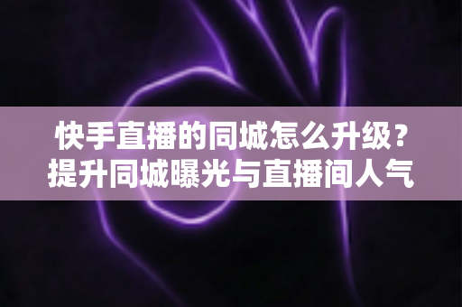 快手直播的同城怎么升级?提升同城曝光与直播间人气的完整实用指南 快手直播的同城怎么升级?提升同城曝光与直播间人气的完整实用指南
