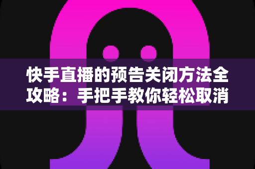 快手直播的预告关闭方法全攻略：手把手教你轻松取消预告提醒，让直播管理更省心