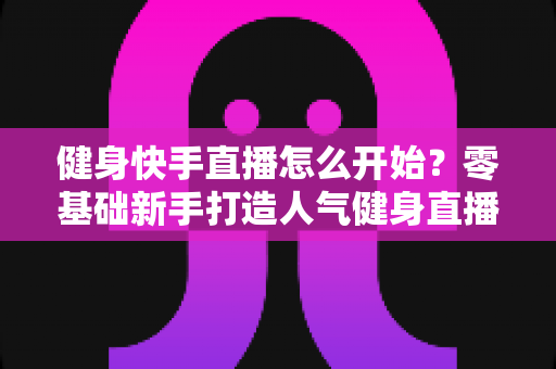 健身快手直播怎么开始？零基础新手打造人气健身直播间的完整攻略