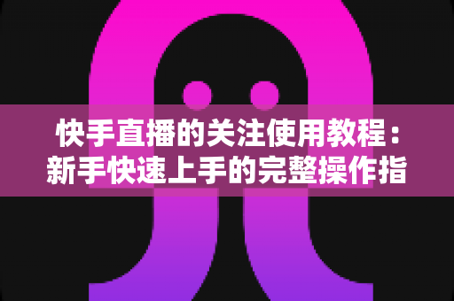 快手直播的关注使用教程：新手快速上手的完整操作指南与实用技巧