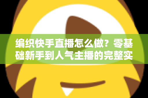 编织快手直播怎么做？零基础新手到人气主播的完整实战指南