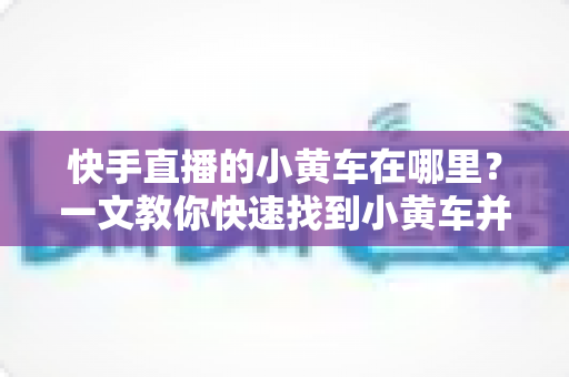 快手直播的小黄车在哪里?一文教你快速找到小黄车并顺利完成直播购物 快手直播的小黄车在哪里?一文教你快速找到小黄车并顺利完成直播购物