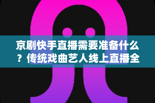 京剧快手直播需要准备什么?传统戏曲艺人线上直播全攻略与必备清单 京剧快手直播需要准备什么?传统戏曲艺人线上直播全攻略与必备清单
