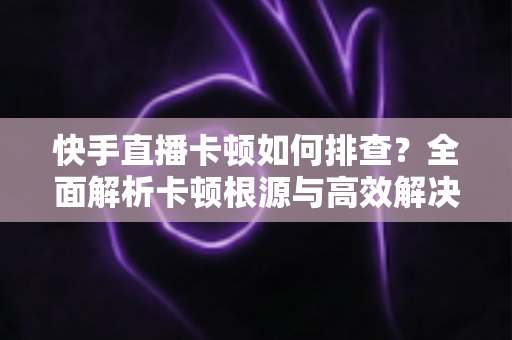 快手直播卡顿如何排查？全面解析卡顿根源与高效解决方案指南