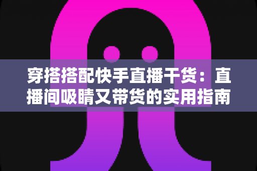 穿搭搭配快手直播干货:直播间吸睛又带货的实用指南,看这一篇就够了 穿搭搭配快手直播干货:直播间吸睛又带货的实用指南,看这一篇就够了
