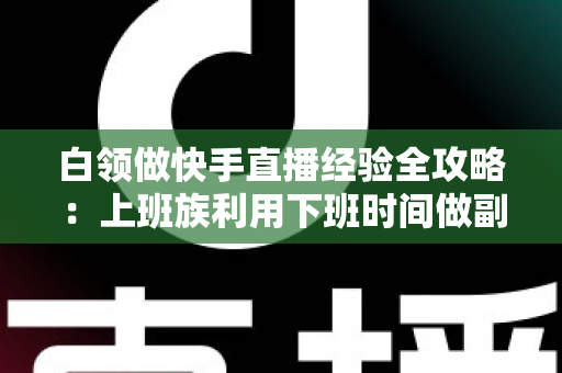 白领做快手直播经验全攻略：上班族利用下班时间做副业变现的实战指南与避坑手册