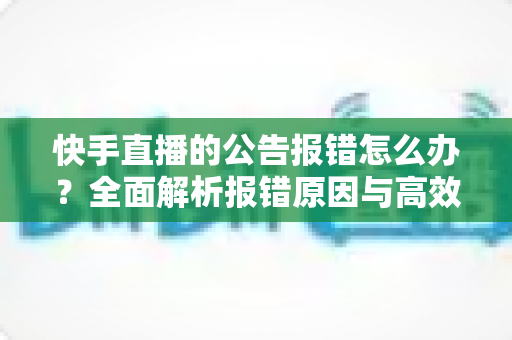 快手直播的公告报错怎么办？全面解析报错原因与高效解决方法