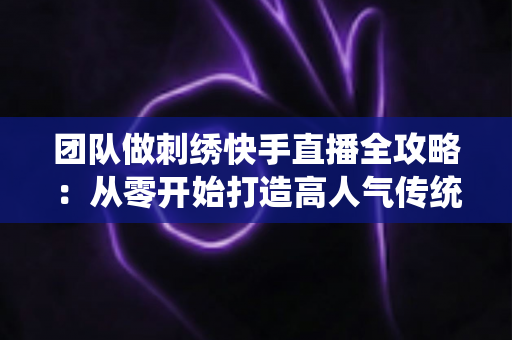 团队做刺绣快手直播全攻略:从零开始打造高人气传统手艺直播间 团队做刺绣快手直播全攻略:从零开始打造高人气传统手艺直播间