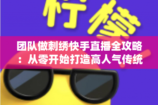 团队做刺绣快手直播全攻略:从零开始打造高人气传统手艺直播间 团队做刺绣快手直播全攻略:从零开始打造高人气传统手艺直播间