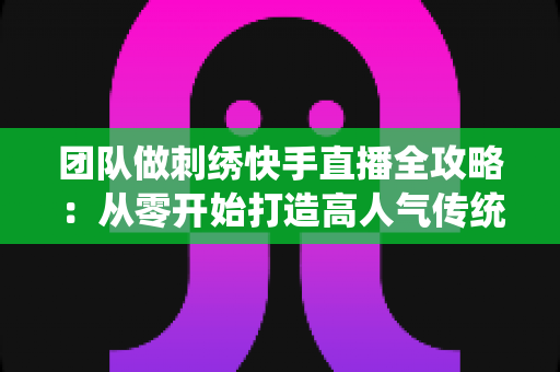 团队做刺绣快手直播全攻略：从零开始打造高人气传统手艺直播间