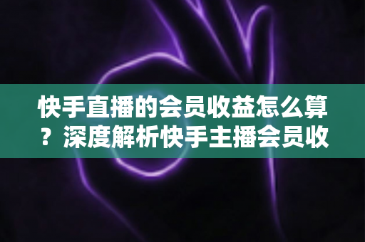 快手直播的会员收益怎么算？深度解析快手主播会员收入构成、分成比例与提现全流程
