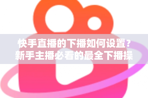 快手直播的下播如何设置?新手主播必看的最全下播操作指南与实用技巧 快手直播的下播如何设置?新手主播必看的最全下播操作指南与实用技巧