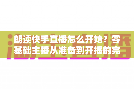朗读快手直播怎么开始？零基础主播从准备到开播的完整实战指南