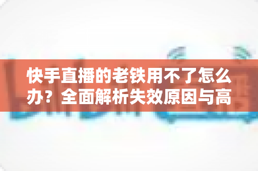 快手直播的老铁用不了怎么办？全面解析失效原因与高效解决方法指南