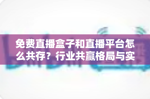 免费直播盒子和直播平台怎么共存?行业共赢格局与实用策略全解析 免费直播盒子和直播平台怎么共存?行业共赢格局与实用策略全解析