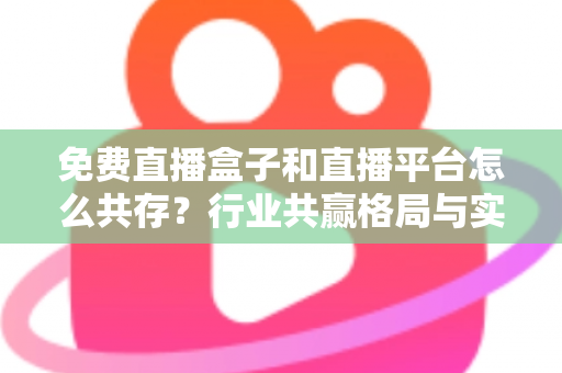 免费直播盒子和直播平台怎么共存？行业共赢格局与实用策略全解析
