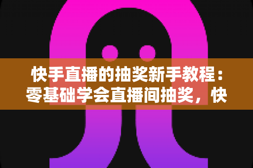 快手直播的抽奖新手教程：零基础学会直播间抽奖，快速涨粉提升互动人气