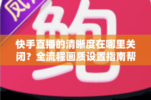 快手直播的清晰度在哪里关闭？全流程画质设置指南帮你轻松搞定