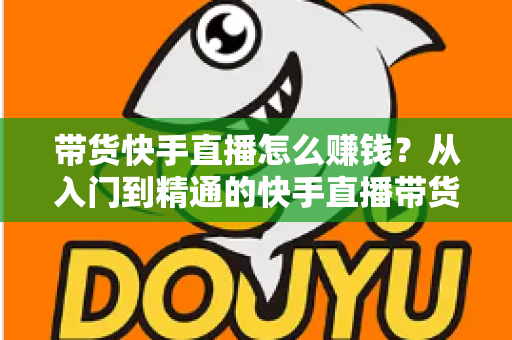 带货快手直播怎么赚钱?从入门到精通的快手直播带货赚钱全攻略 带货快手直播怎么赚钱?从入门到精通的快手直播带货赚钱全攻略