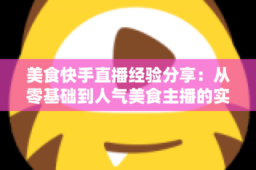 美食快手直播经验分享:从零基础到人气美食主播的实战全攻略 美食快手直播经验分享:从零基础到人气美食主播的实战全攻略