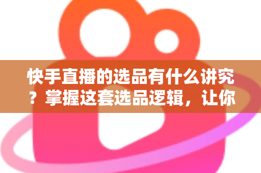 快手直播的选品有什么讲究？掌握这套选品逻辑，让你的直播间销量稳步提升