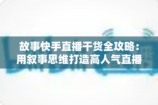 故事快手直播干货全攻略:用叙事思维打造高人气直播间的实战指南 故事快手直播干货全攻略:用叙事思维打造高人气直播间的实战指南