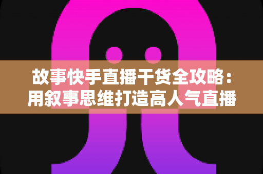 故事快手直播干货全攻略:用叙事思维打造高人气直播间的实战指南 故事快手直播干货全攻略:用叙事思维打造高人气直播间的实战指南