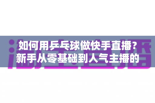 如何用乒乓球做快手直播?新手从零基础到人气主播的全流程实战指南 如何用乒乓球做快手直播?新手从零基础到人气主播的全流程实战指南