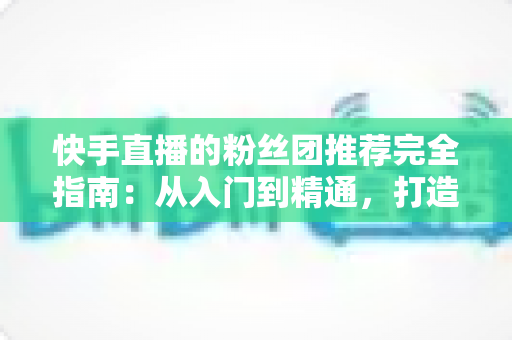 快手直播的粉丝团推荐完全指南:从入门到精通,打造属于你的忠实粉丝阵地 快手直播的粉丝团推荐完全指南:从入门到精通,打造属于你的忠实粉丝阵地