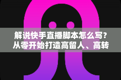 解说快手直播脚本怎么写？从零开始打造高留人、高转化的直播全流程实战指南