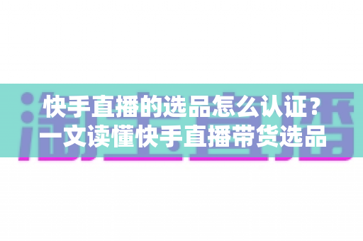 快手直播的选品怎么认证？一文读懂快手直播带货选品认证流程、条件与实操技巧