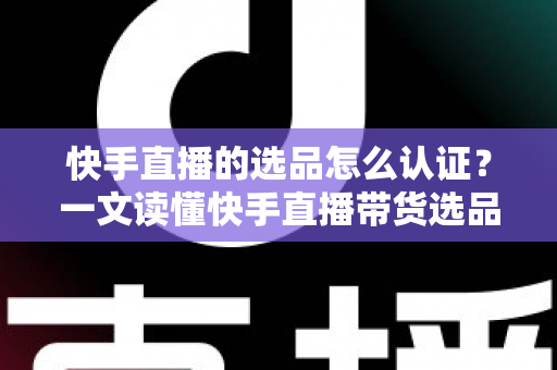 快手直播的选品怎么认证？一文读懂快手直播带货选品认证流程、条件与实操技巧