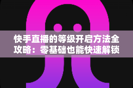 快手直播的等级开启方法全攻略:零基础也能快速解锁等级、玩转直播的实用指南 快手直播的等级开启方法全攻略:零基础也能快速解锁等级、玩转直播的实用指南