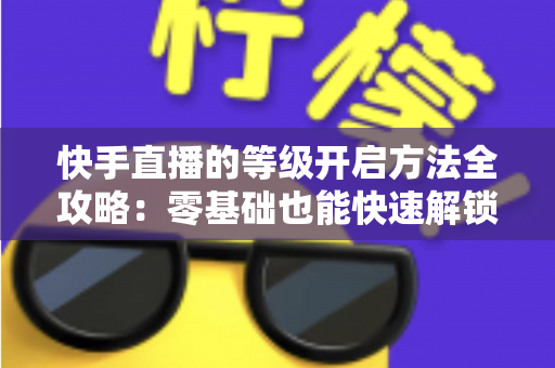 快手直播的等级开启方法全攻略:零基础也能快速解锁等级、玩转直播的实用指南 快手直播的等级开启方法全攻略:零基础也能快速解锁等级、玩转直播的实用指南