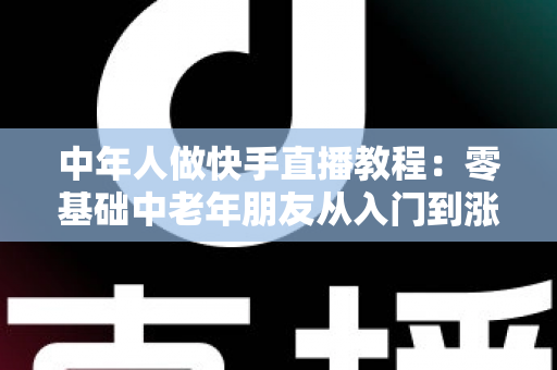 中年人做快手直播教程：零基础中老年朋友从入门到涨粉变现的完整实战指南